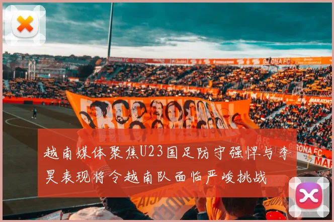 越南媒体聚焦U23国足防守强悍与李昊表现将令越南队面临严峻挑战