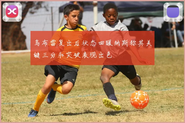 乌布雷复出后状态回暖纳斯称其关键三分和突破表现出色