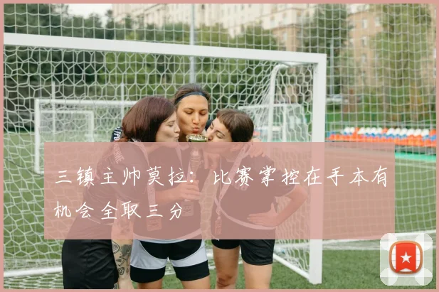 三镇主帅莫拉：比赛掌控在手本有机会全取三分