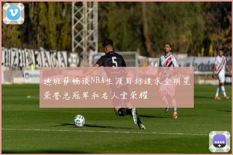 迪班萨畅谈NBA生涯目标追求全明星荣誉总冠军和名人堂荣耀