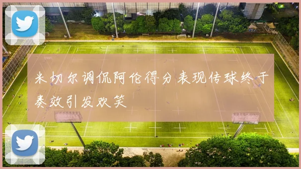 米切尔调侃阿伦得分表现传球终于奏效引发欢笑