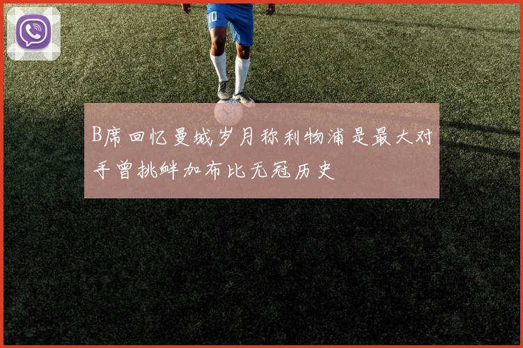 B席回忆曼城岁月称利物浦是最大对手曾挑衅加布比无冠历史