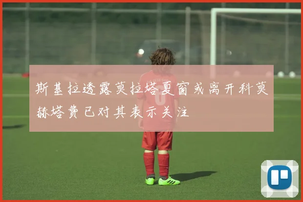 斯基拉透露莫拉塔夏窗或离开科莫赫塔费已对其表示关注
