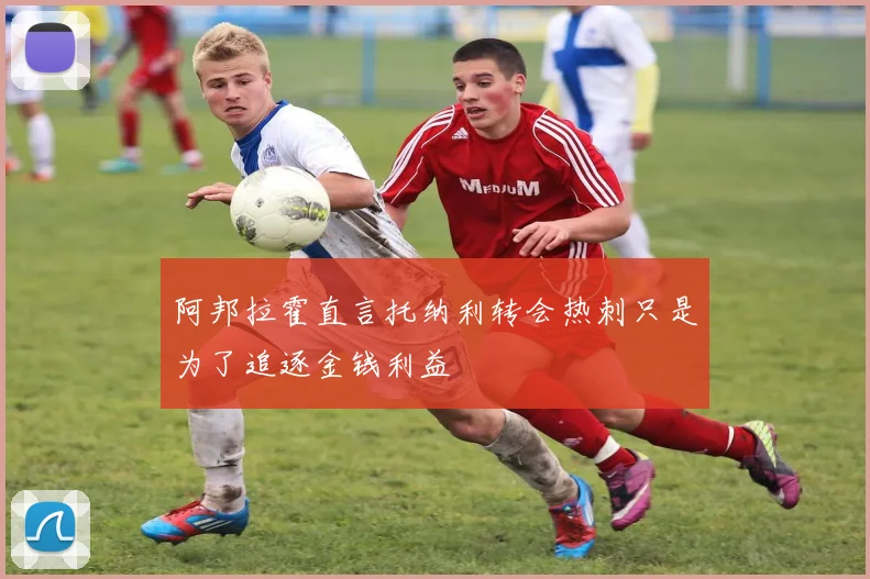 阿邦拉霍直言托纳利转会热刺只是为了追逐金钱利益