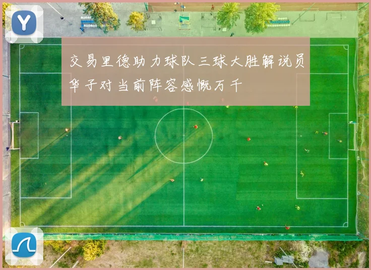 交易里德助力球队三球大胜解说员华子对当前阵容感慨万千