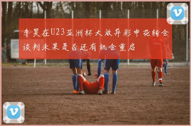 李昊在U23亚洲杯大放异彩申花转会谈判未果是否还有机会重启