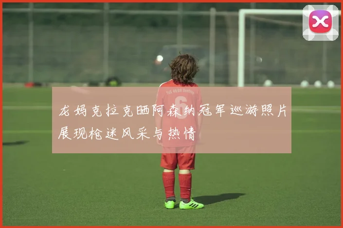 龙妈克拉克晒阿森纳冠军巡游照片展现枪迷风采与热情